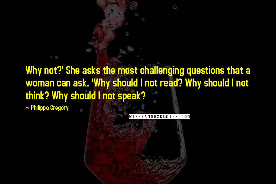 Philippa Gregory Quotes: Why not?' She asks the most challenging questions that a woman can ask. 'Why should I not read? Why should I not think? Why should I not speak?