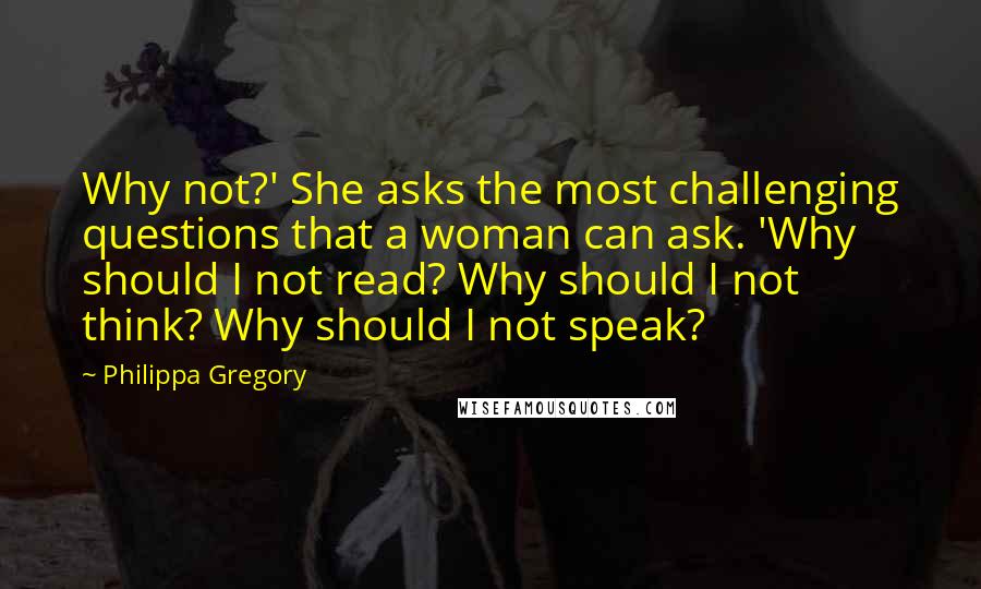 Philippa Gregory Quotes: Why not?' She asks the most challenging questions that a woman can ask. 'Why should I not read? Why should I not think? Why should I not speak?