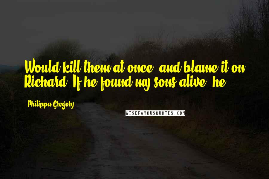 Philippa Gregory Quotes: Would kill them at once, and blame it on Richard. If he found my sons alive, he