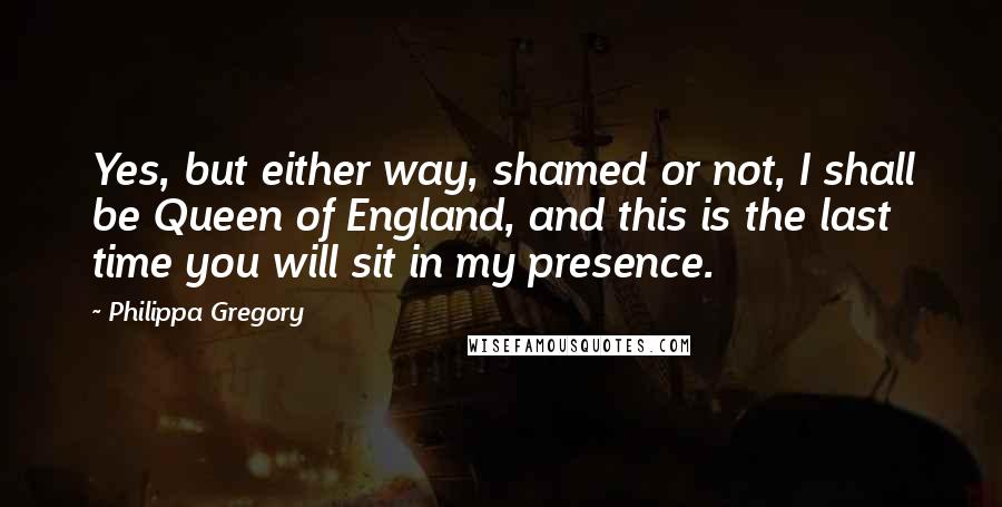 Philippa Gregory Quotes: Yes, but either way, shamed or not, I shall be Queen of England, and this is the last time you will sit in my presence.