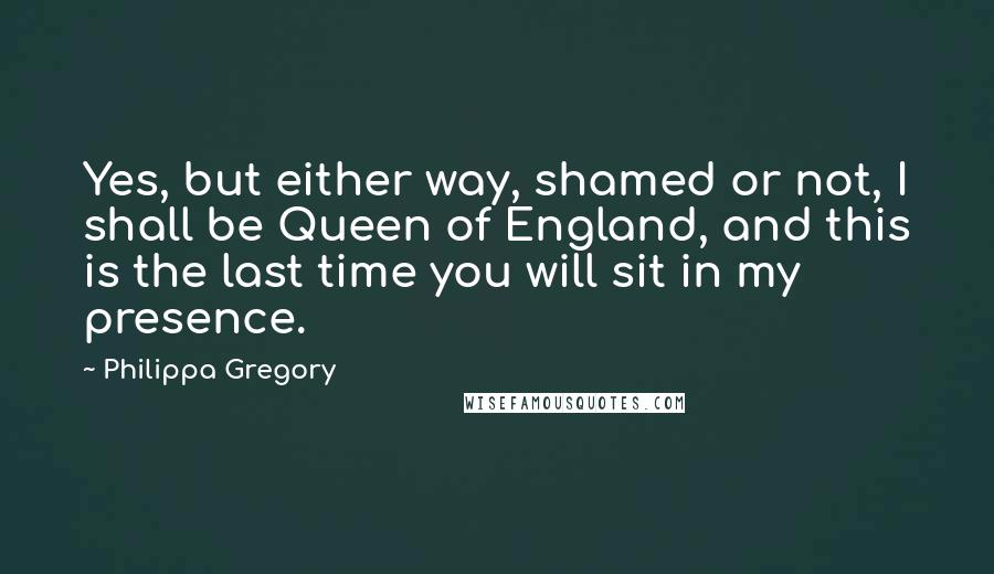 Philippa Gregory Quotes: Yes, but either way, shamed or not, I shall be Queen of England, and this is the last time you will sit in my presence.