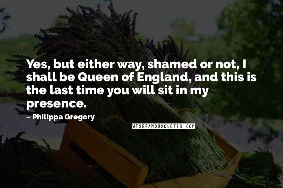 Philippa Gregory Quotes: Yes, but either way, shamed or not, I shall be Queen of England, and this is the last time you will sit in my presence.