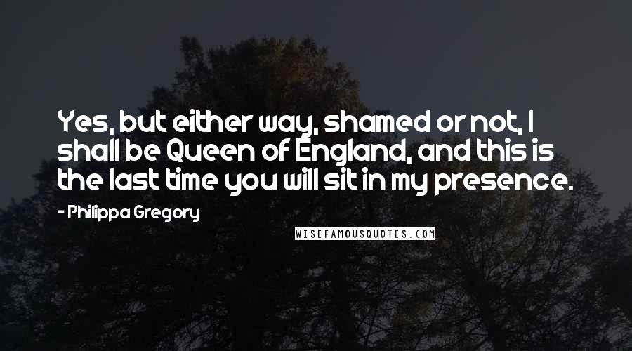 Philippa Gregory Quotes: Yes, but either way, shamed or not, I shall be Queen of England, and this is the last time you will sit in my presence.