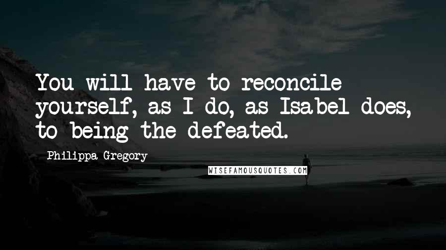 Philippa Gregory Quotes: You will have to reconcile yourself, as I do, as Isabel does, to being the defeated.