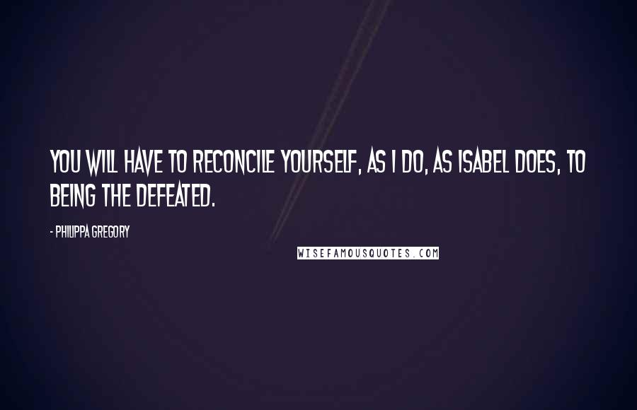 Philippa Gregory Quotes: You will have to reconcile yourself, as I do, as Isabel does, to being the defeated.