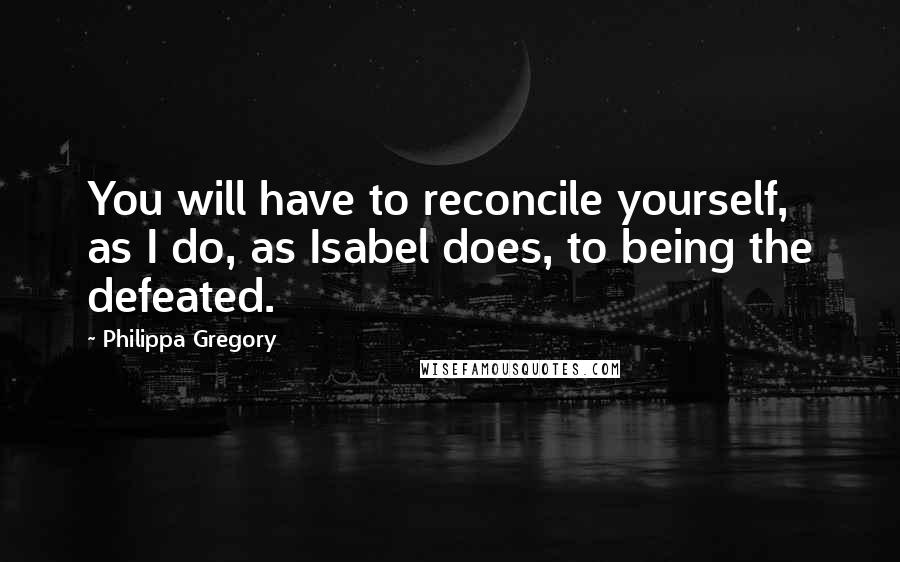 Philippa Gregory Quotes: You will have to reconcile yourself, as I do, as Isabel does, to being the defeated.