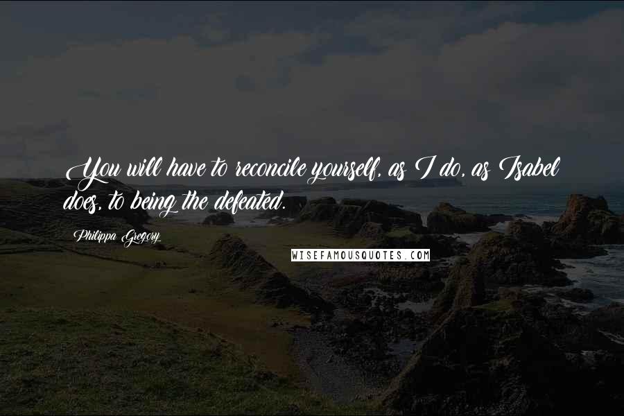 Philippa Gregory Quotes: You will have to reconcile yourself, as I do, as Isabel does, to being the defeated.