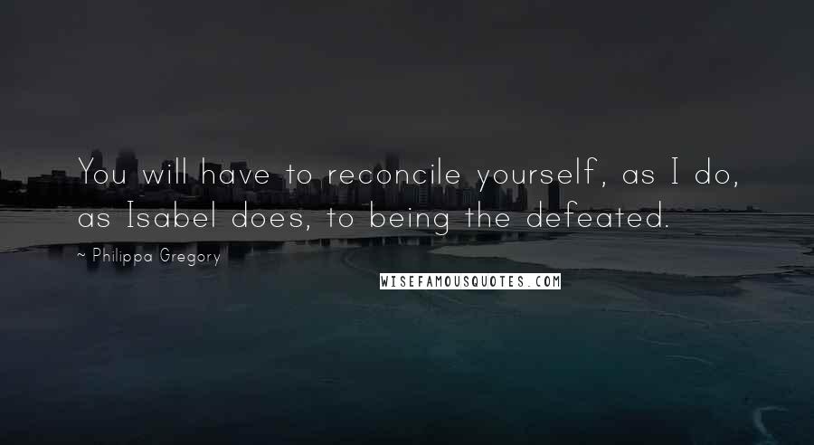 Philippa Gregory Quotes: You will have to reconcile yourself, as I do, as Isabel does, to being the defeated.