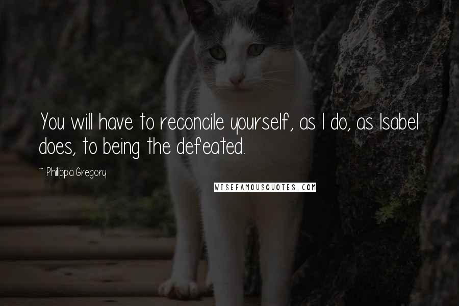 Philippa Gregory Quotes: You will have to reconcile yourself, as I do, as Isabel does, to being the defeated.