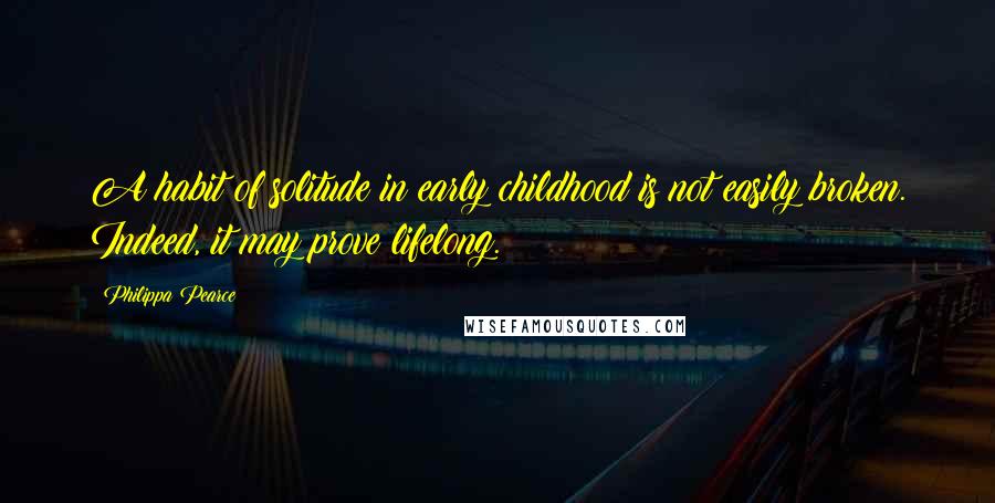 Philippa Pearce Quotes: A habit of solitude in early childhood is not easily broken. Indeed, it may prove lifelong.