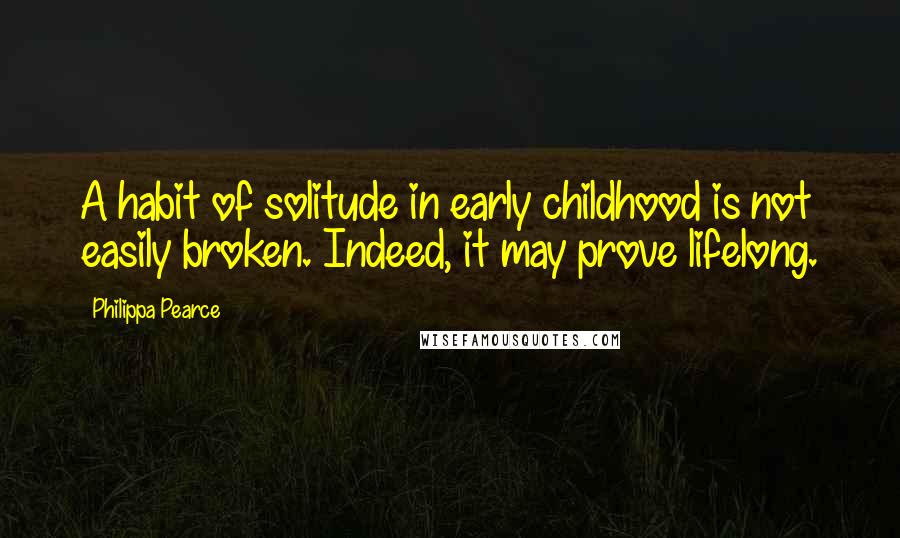 Philippa Pearce Quotes: A habit of solitude in early childhood is not easily broken. Indeed, it may prove lifelong.