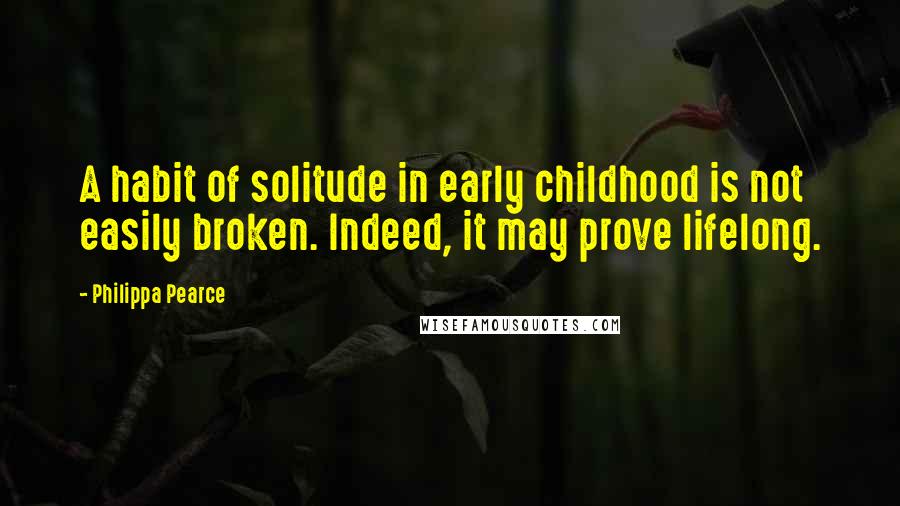 Philippa Pearce Quotes: A habit of solitude in early childhood is not easily broken. Indeed, it may prove lifelong.