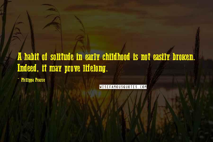 Philippa Pearce Quotes: A habit of solitude in early childhood is not easily broken. Indeed, it may prove lifelong.