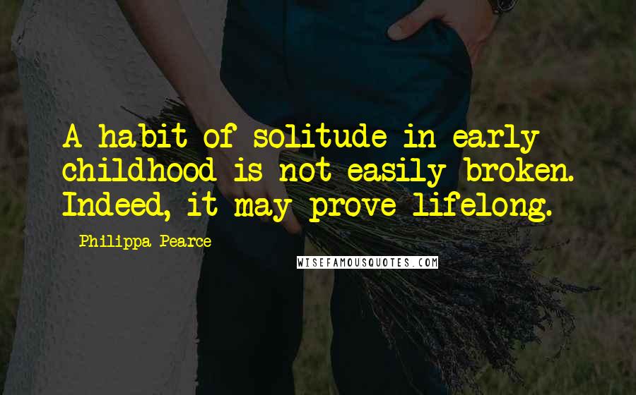 Philippa Pearce Quotes: A habit of solitude in early childhood is not easily broken. Indeed, it may prove lifelong.