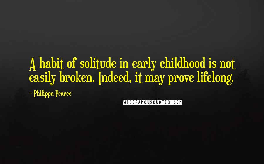 Philippa Pearce Quotes: A habit of solitude in early childhood is not easily broken. Indeed, it may prove lifelong.