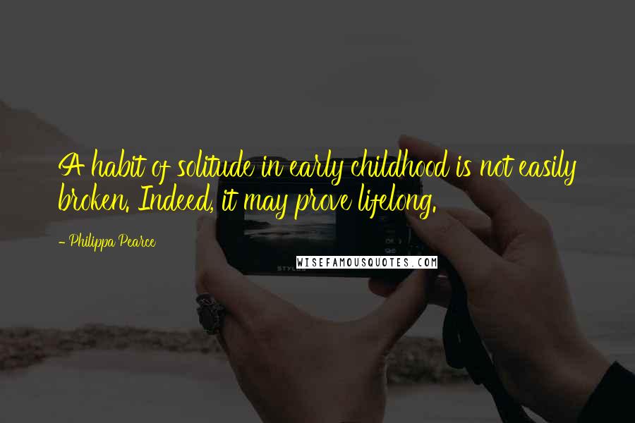 Philippa Pearce Quotes: A habit of solitude in early childhood is not easily broken. Indeed, it may prove lifelong.