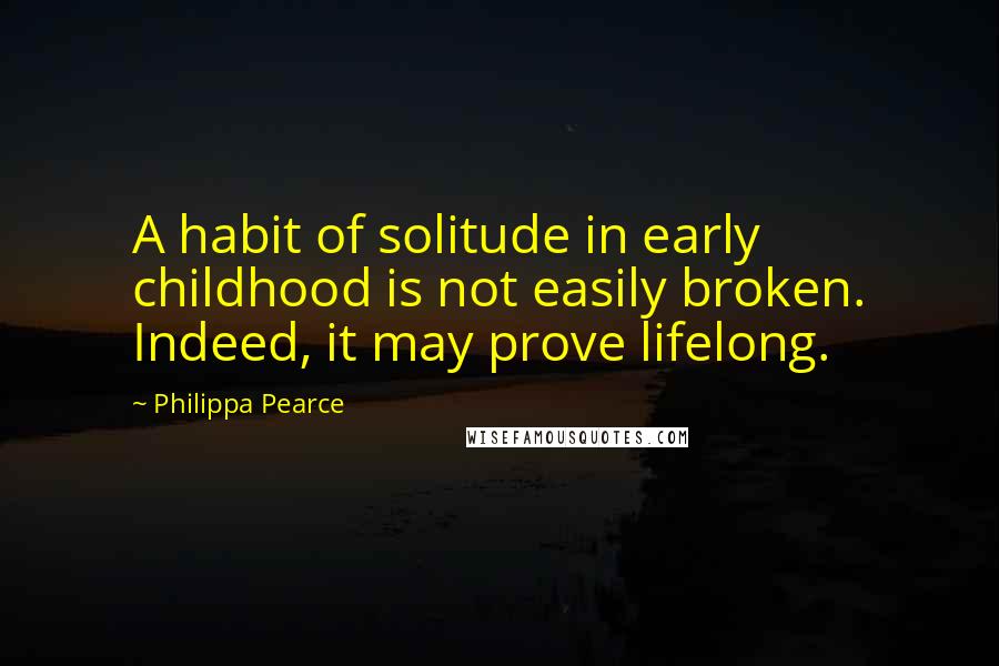 Philippa Pearce Quotes: A habit of solitude in early childhood is not easily broken. Indeed, it may prove lifelong.
