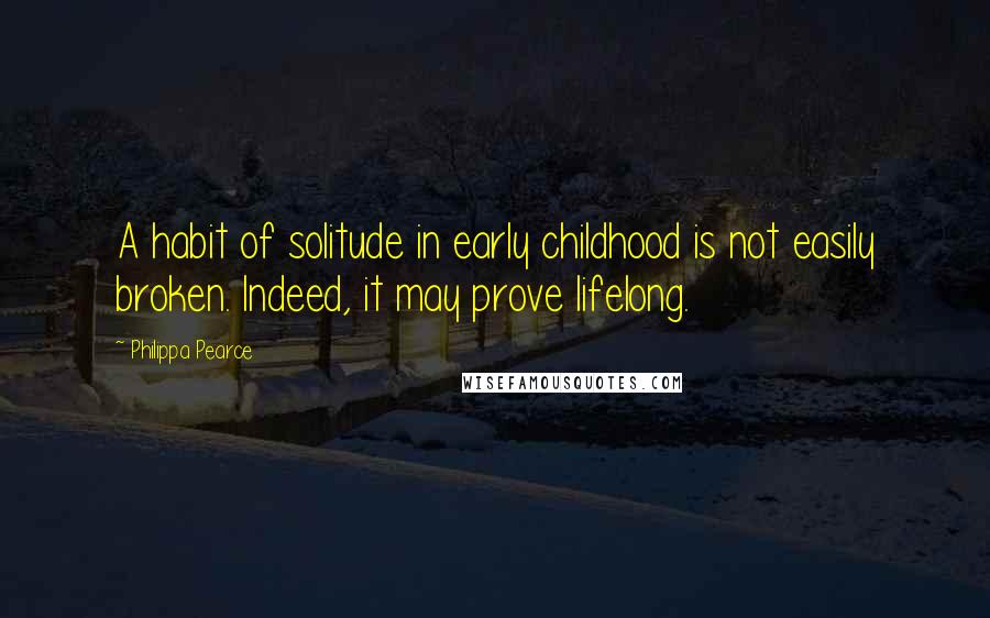 Philippa Pearce Quotes: A habit of solitude in early childhood is not easily broken. Indeed, it may prove lifelong.