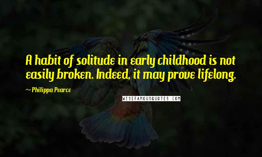 Philippa Pearce Quotes: A habit of solitude in early childhood is not easily broken. Indeed, it may prove lifelong.