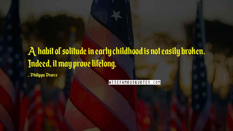 Philippa Pearce Quotes: A habit of solitude in early childhood is not easily broken. Indeed, it may prove lifelong.