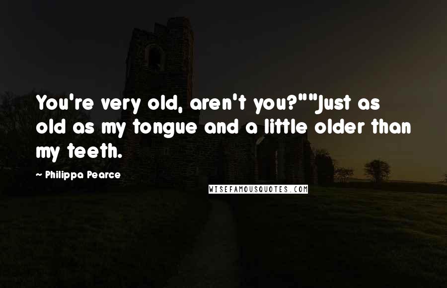 Philippa Pearce Quotes: You're very old, aren't you?""Just as old as my tongue and a little older than my teeth.