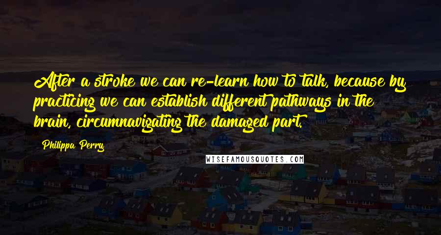 Philippa Perry Quotes: After a stroke we can re-learn how to talk, because by practicing we can establish different pathways in the brain, circumnavigating the damaged part.