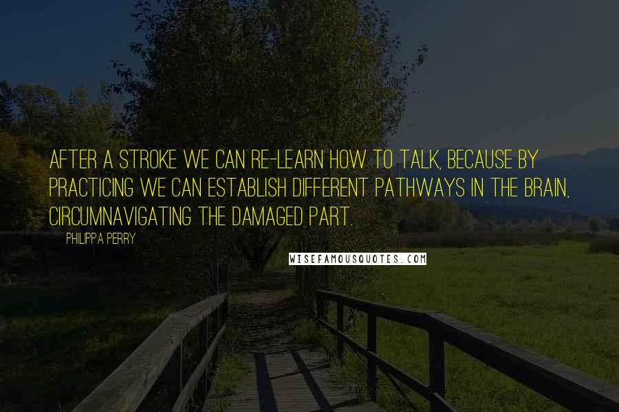 Philippa Perry Quotes: After a stroke we can re-learn how to talk, because by practicing we can establish different pathways in the brain, circumnavigating the damaged part.