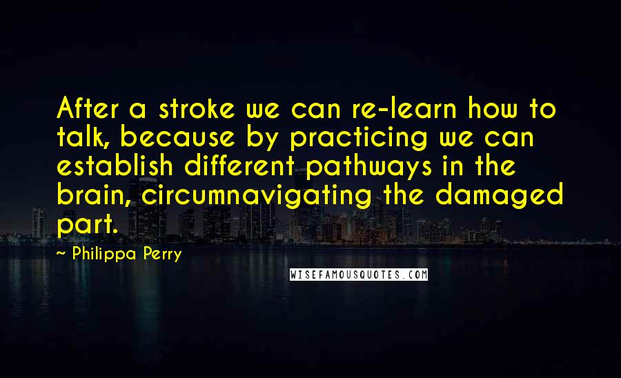 Philippa Perry Quotes: After a stroke we can re-learn how to talk, because by practicing we can establish different pathways in the brain, circumnavigating the damaged part.