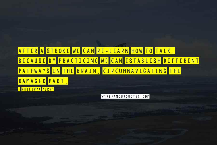 Philippa Perry Quotes: After a stroke we can re-learn how to talk, because by practicing we can establish different pathways in the brain, circumnavigating the damaged part.