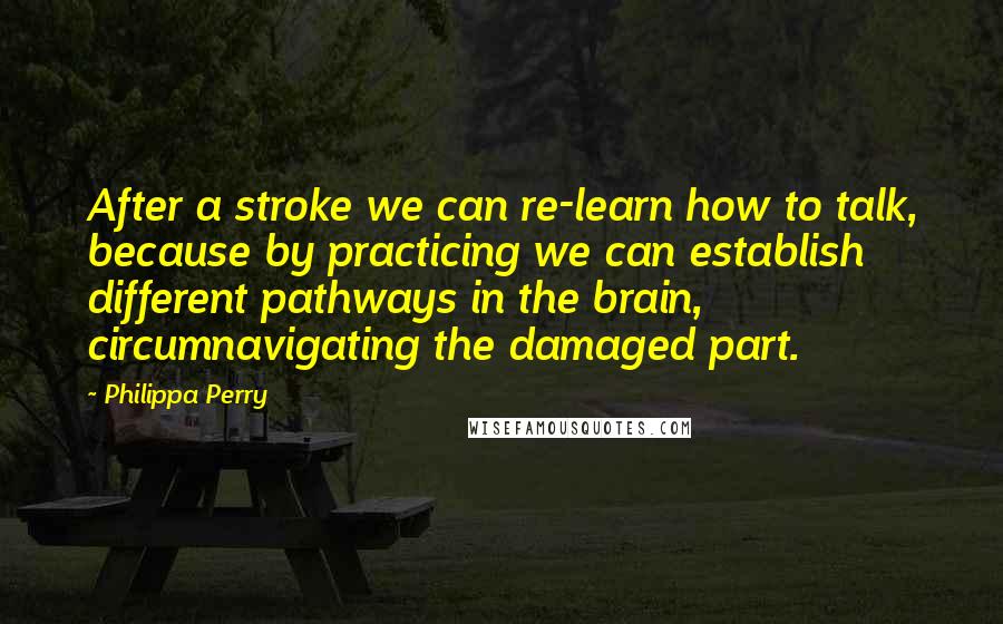 Philippa Perry Quotes: After a stroke we can re-learn how to talk, because by practicing we can establish different pathways in the brain, circumnavigating the damaged part.