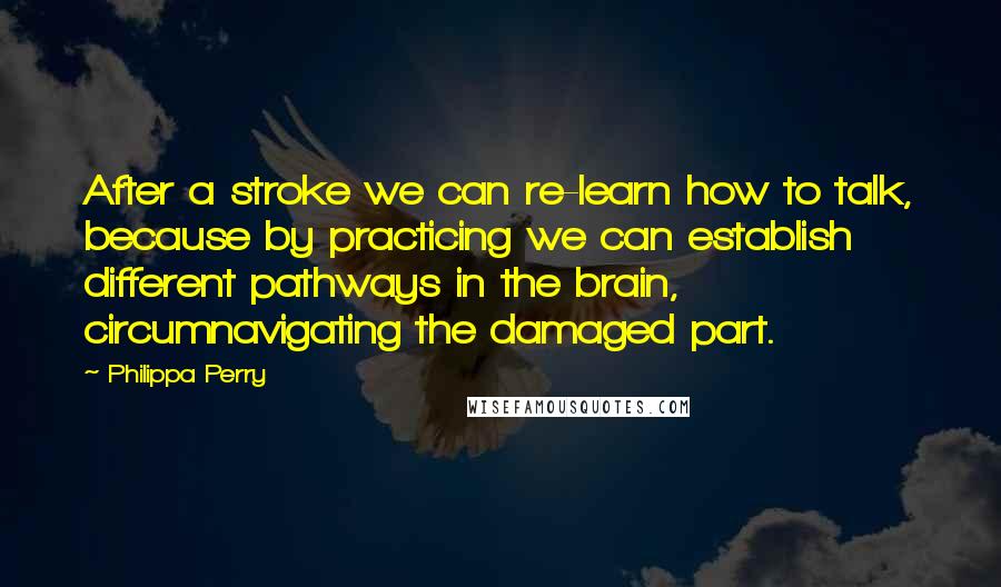 Philippa Perry Quotes: After a stroke we can re-learn how to talk, because by practicing we can establish different pathways in the brain, circumnavigating the damaged part.