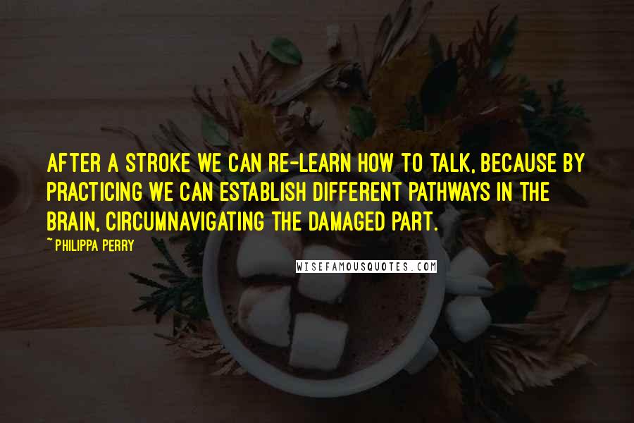 Philippa Perry Quotes: After a stroke we can re-learn how to talk, because by practicing we can establish different pathways in the brain, circumnavigating the damaged part.