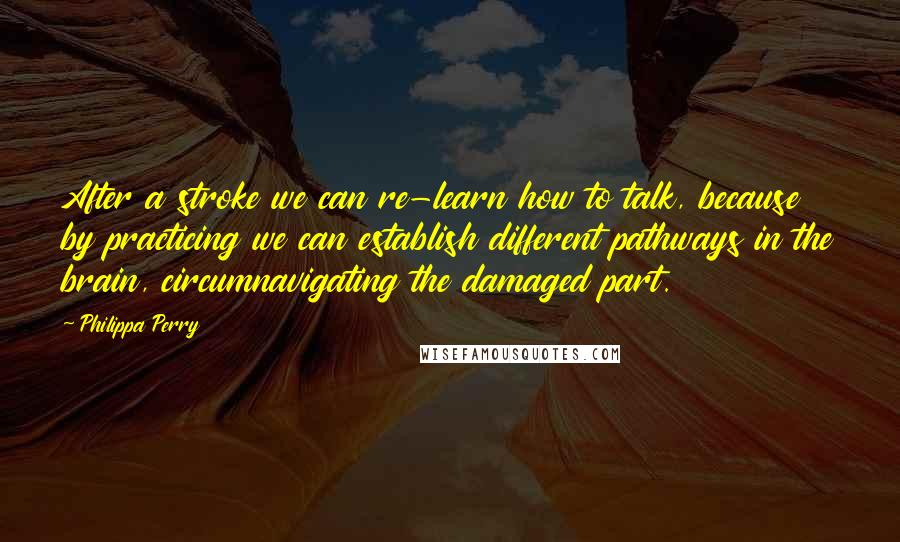 Philippa Perry Quotes: After a stroke we can re-learn how to talk, because by practicing we can establish different pathways in the brain, circumnavigating the damaged part.