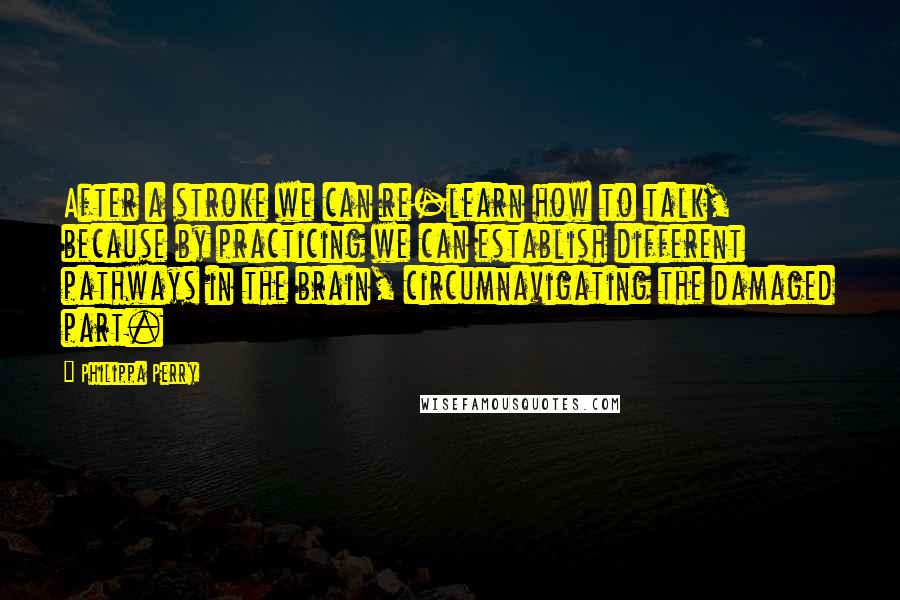 Philippa Perry Quotes: After a stroke we can re-learn how to talk, because by practicing we can establish different pathways in the brain, circumnavigating the damaged part.