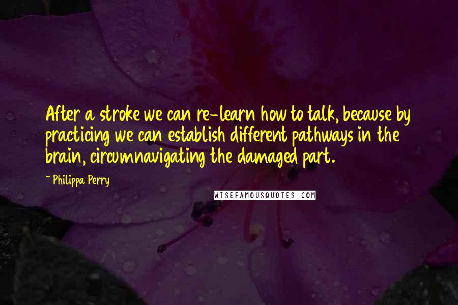 Philippa Perry Quotes: After a stroke we can re-learn how to talk, because by practicing we can establish different pathways in the brain, circumnavigating the damaged part.