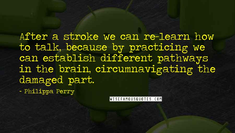 Philippa Perry Quotes: After a stroke we can re-learn how to talk, because by practicing we can establish different pathways in the brain, circumnavigating the damaged part.