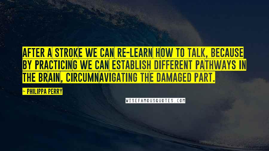 Philippa Perry Quotes: After a stroke we can re-learn how to talk, because by practicing we can establish different pathways in the brain, circumnavigating the damaged part.