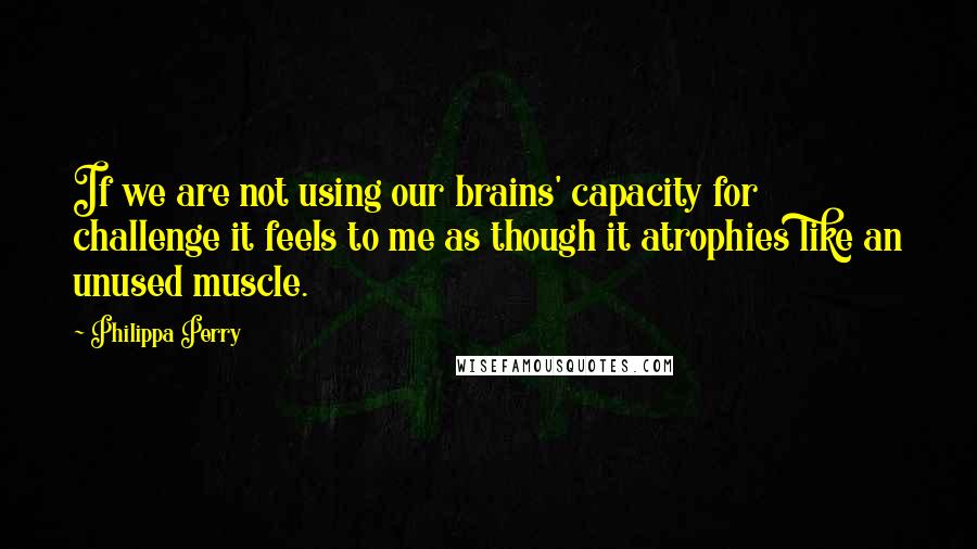 Philippa Perry Quotes: If we are not using our brains' capacity for challenge it feels to me as though it atrophies like an unused muscle.
