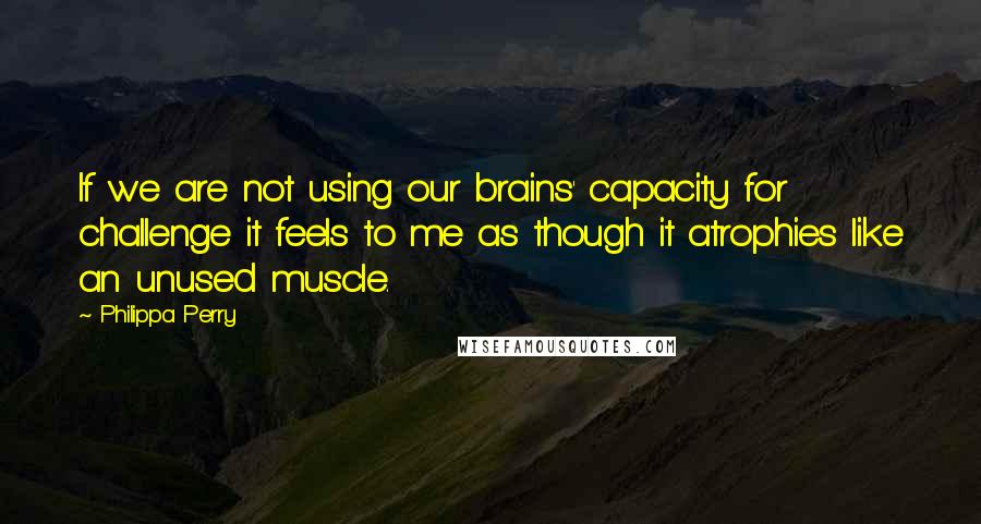 Philippa Perry Quotes: If we are not using our brains' capacity for challenge it feels to me as though it atrophies like an unused muscle.