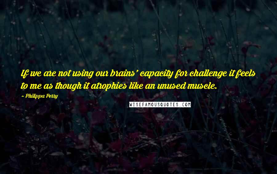 Philippa Perry Quotes: If we are not using our brains' capacity for challenge it feels to me as though it atrophies like an unused muscle.