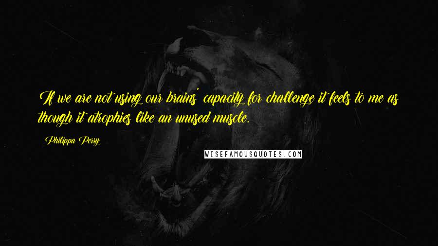 Philippa Perry Quotes: If we are not using our brains' capacity for challenge it feels to me as though it atrophies like an unused muscle.