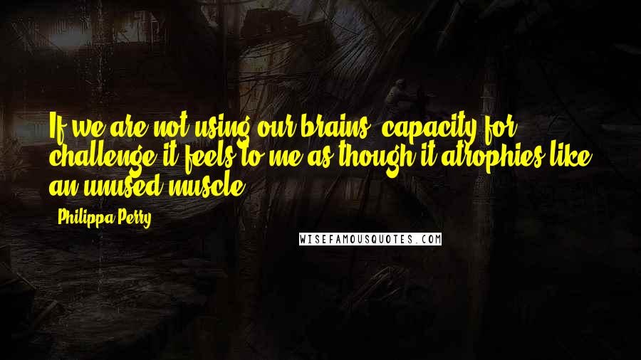 Philippa Perry Quotes: If we are not using our brains' capacity for challenge it feels to me as though it atrophies like an unused muscle.