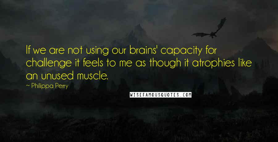 Philippa Perry Quotes: If we are not using our brains' capacity for challenge it feels to me as though it atrophies like an unused muscle.