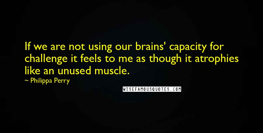 Philippa Perry Quotes: If we are not using our brains' capacity for challenge it feels to me as though it atrophies like an unused muscle.