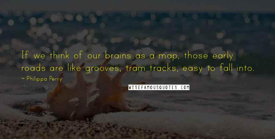 Philippa Perry Quotes: If we think of our brains as a map, those early roads are like grooves, tram tracks, easy to fall into.