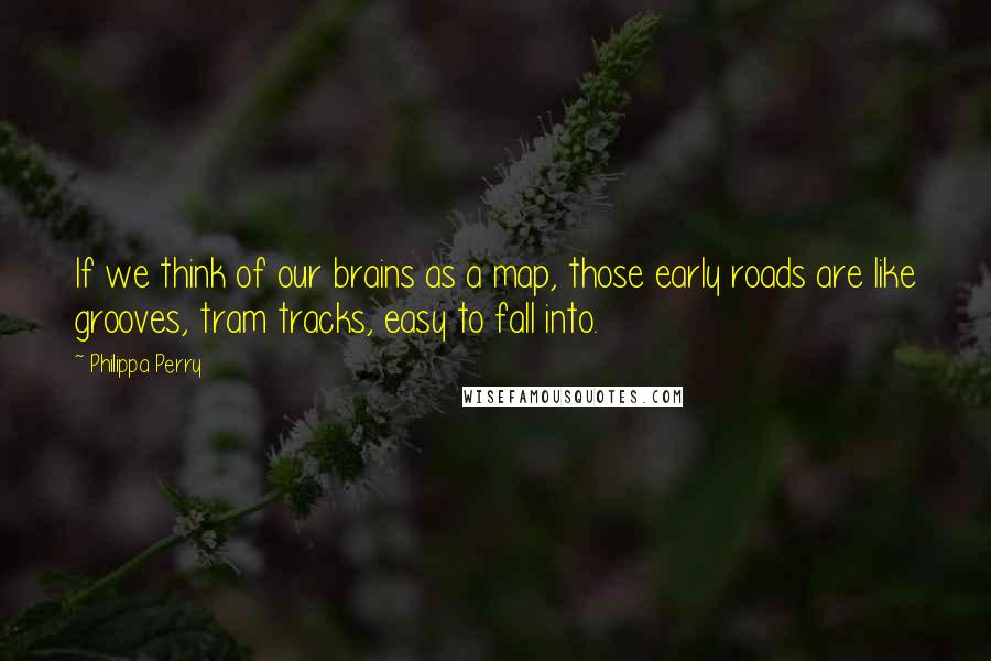 Philippa Perry Quotes: If we think of our brains as a map, those early roads are like grooves, tram tracks, easy to fall into.