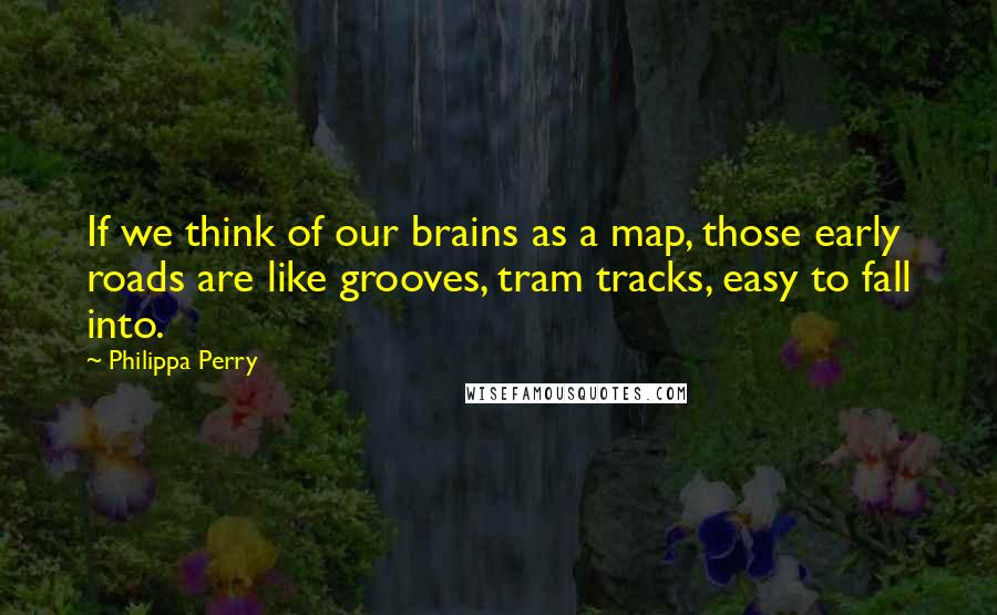 Philippa Perry Quotes: If we think of our brains as a map, those early roads are like grooves, tram tracks, easy to fall into.