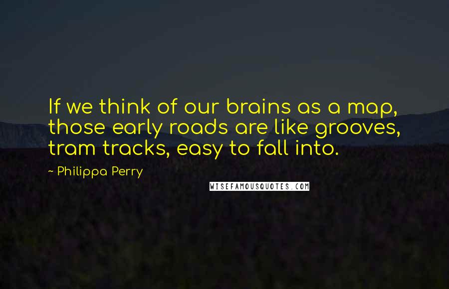 Philippa Perry Quotes: If we think of our brains as a map, those early roads are like grooves, tram tracks, easy to fall into.