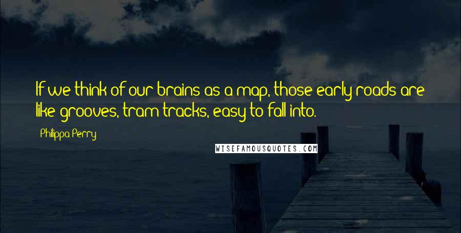 Philippa Perry Quotes: If we think of our brains as a map, those early roads are like grooves, tram tracks, easy to fall into.