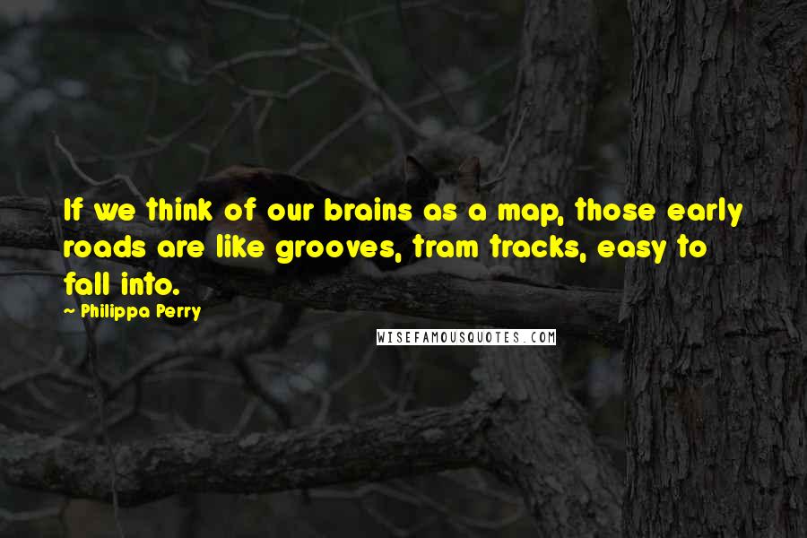 Philippa Perry Quotes: If we think of our brains as a map, those early roads are like grooves, tram tracks, easy to fall into.